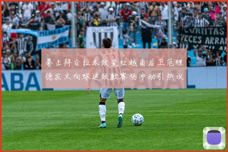 拳击拜合拉木致染红越南后卫范理德发文向球迷致歉赛场冲动引热议